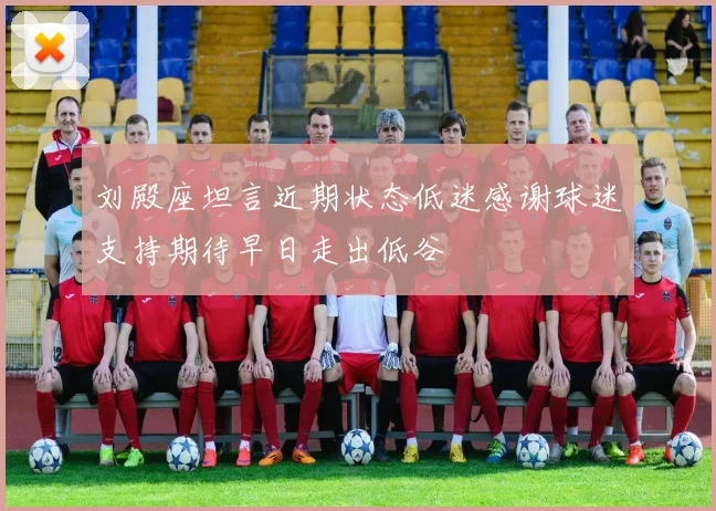 刘殿座坦言近期状态低迷感谢球迷支持期待早日走出低谷