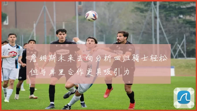 詹姆斯未来去向分析回归骑士轻松但与库里合作更具吸引力