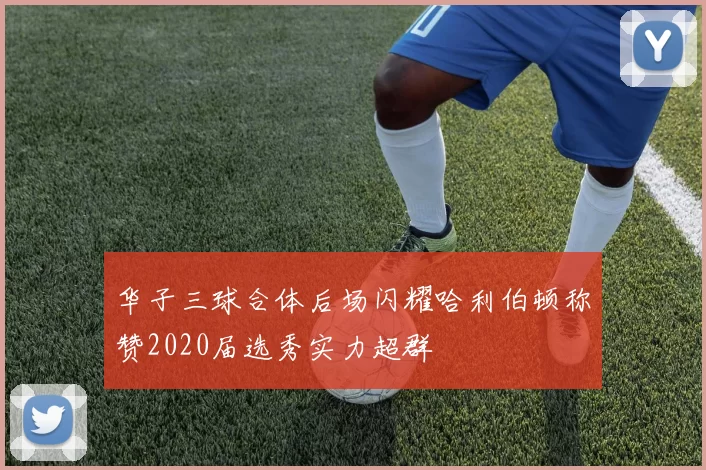 华子三球合体后场闪耀哈利伯顿称赞2020届选秀实力超群