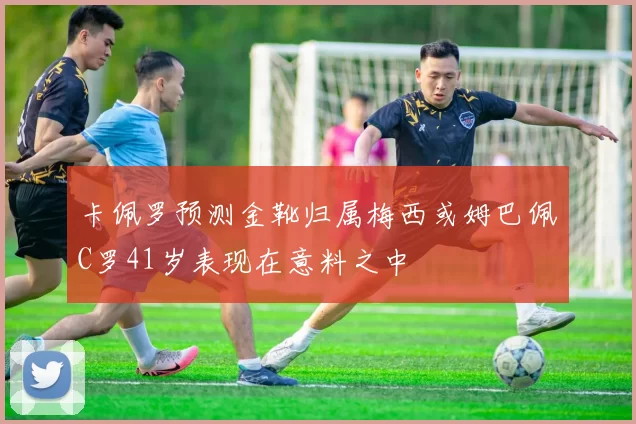 卡佩罗预测金靴归属梅西或姆巴佩C罗41岁表现在意料之中