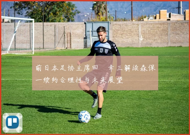 前日本足协主席田嶋幸三解读森保一续约合理性与未来展望
