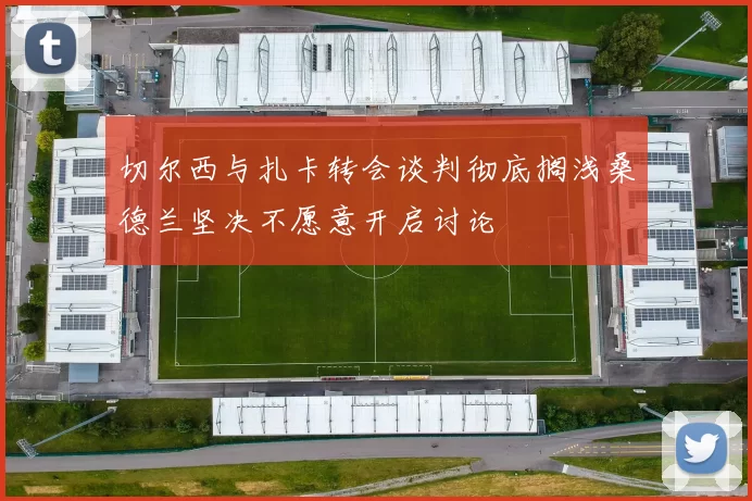 切尔西与扎卡转会谈判彻底搁浅桑德兰坚决不愿意开启讨论