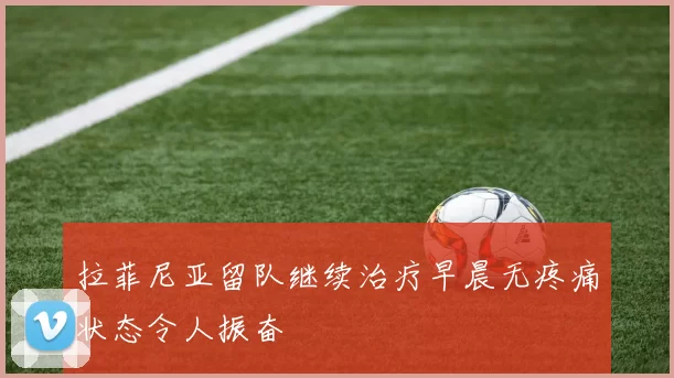 拉菲尼亚留队继续治疗早晨无疼痛状态令人振奋