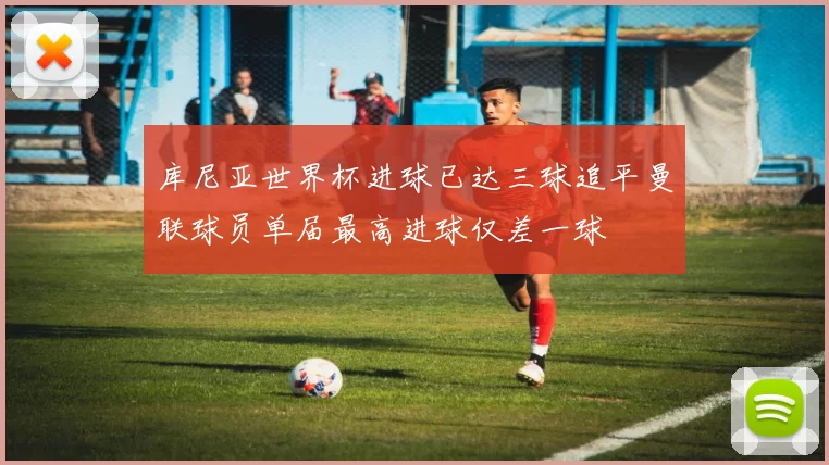 库尼亚世界杯进球已达三球追平曼联球员单届最高进球仅差一球