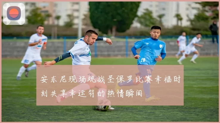 安东尼现场观战圣保罗比赛幸福时刻共享幸运符的热情瞬间