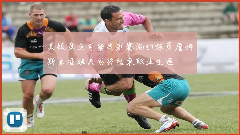 美媒盘点可能告别赛场的球员詹姆斯乐福姐夫或将结束职业生涯