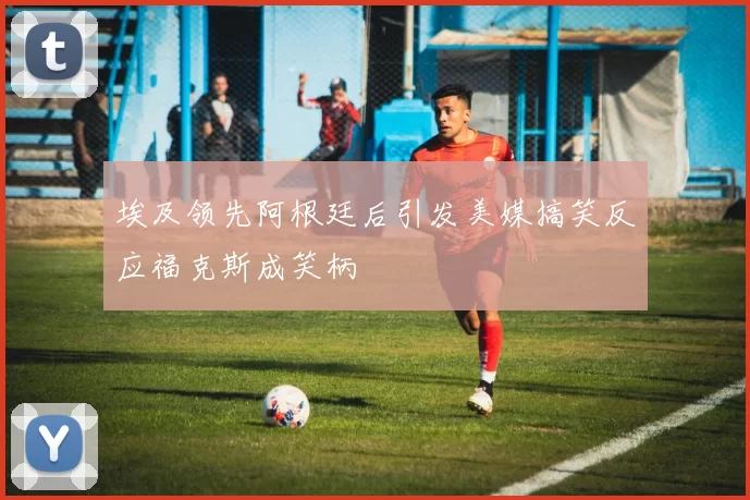 埃及领先阿根廷后引发美媒搞笑反应福克斯成笑柄
