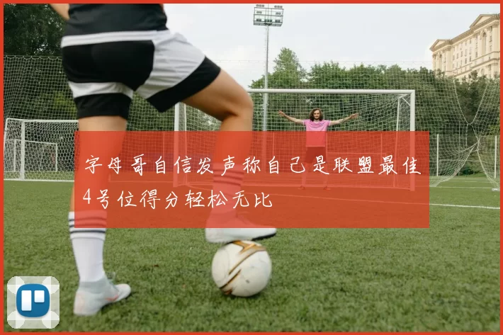 字母哥自信发声称自己是联盟最佳4号位得分轻松无比