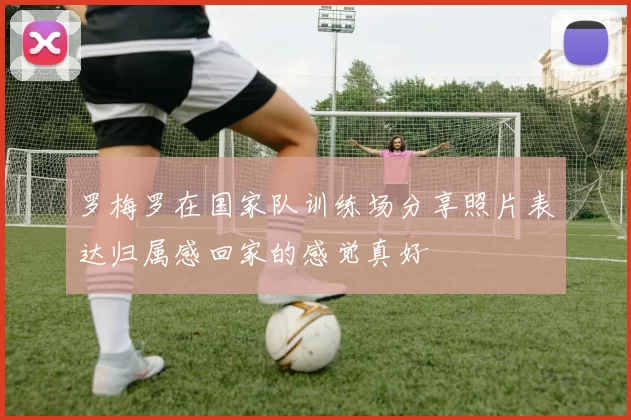 罗梅罗在国家队训练场分享照片表达归属感回家的感觉真好