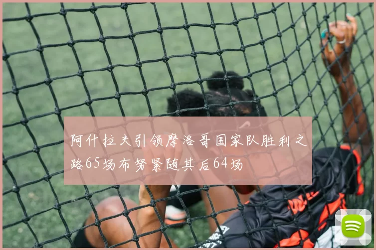 阿什拉夫引领摩洛哥国家队胜利之路65场布努紧随其后64场