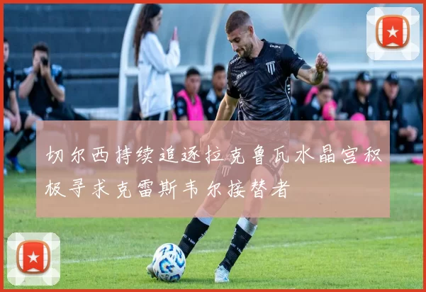 切尔西持续追逐拉克鲁瓦水晶宫积极寻求克雷斯韦尔接替者