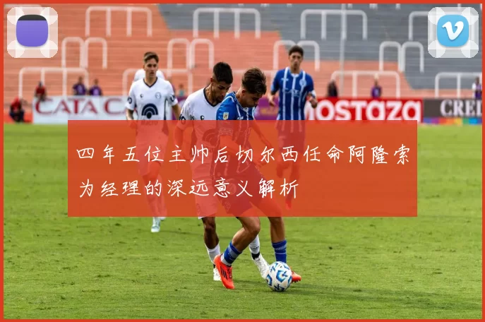 四年五位主帅后切尔西任命阿隆索为经理的深远意义解析