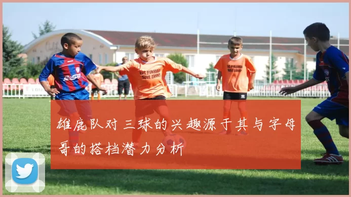 雄鹿队对三球的兴趣源于其与字母哥的搭档潜力分析