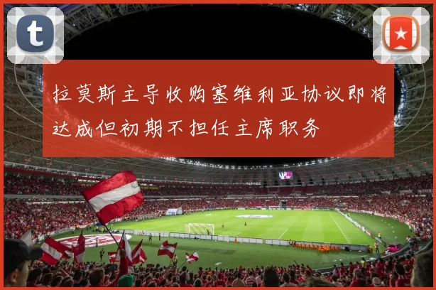 拉莫斯主导收购塞维利亚协议即将达成但初期不担任主席职务