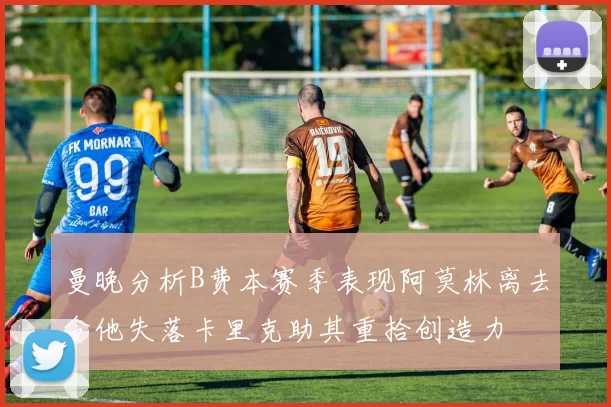 曼晚分析B费本赛季表现阿莫林离去令他失落卡里克助其重拾创造力