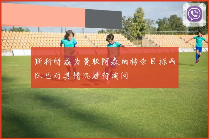 斯科特成为曼联阿森纳转会目标两队已对其情况进行询问